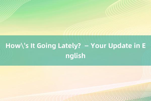 How's It Going Lately?  — Your Update in English