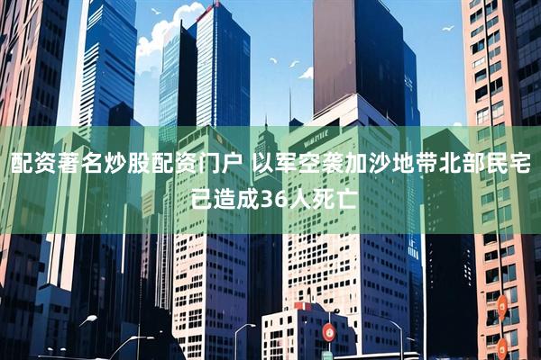 配资著名炒股配资门户 以军空袭加沙地带北部民宅 已造成36人死亡