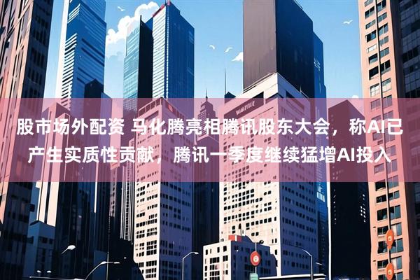 股市场外配资 马化腾亮相腾讯股东大会，称AI已产生实质性贡献，腾讯一季度继续猛增AI投入