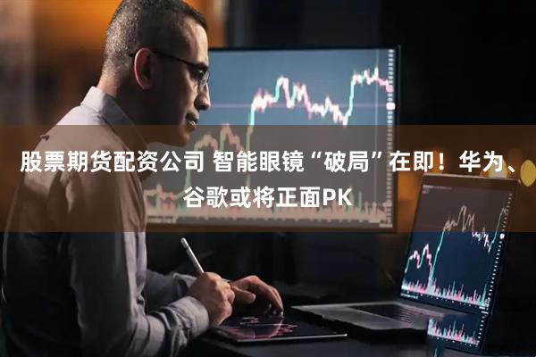 股票期货配资公司 智能眼镜“破局”在即！华为、谷歌或将正面PK
