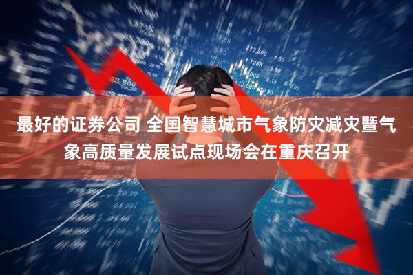 最好的证券公司 全国智慧城市气象防灾减灾暨气象高质量发展试点现场会在重庆召开