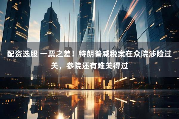 配资选股 一票之差！特朗普减税案在众院涉险过关，参院还有难关得过