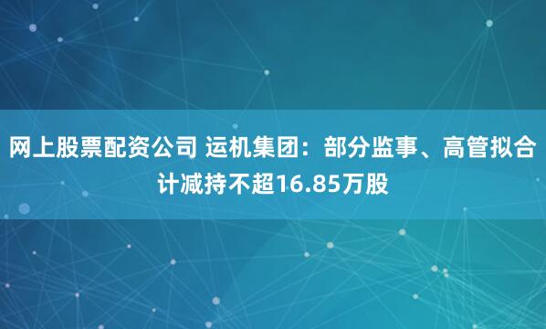 网上股票配资公司 运机集团：部分监事、高管拟合计减持不超16.85万股