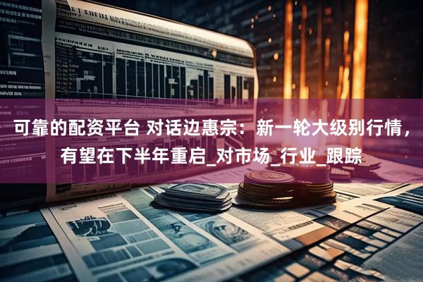 可靠的配资平台 对话边惠宗：新一轮大级别行情，有望在下半年重启_对市场_行业_跟踪