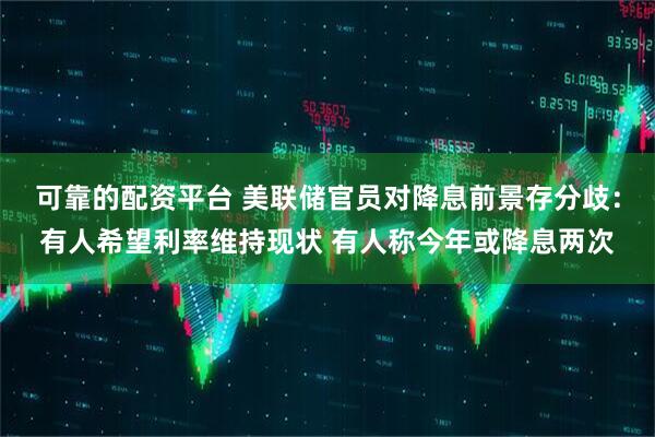 可靠的配资平台 美联储官员对降息前景存分歧：有人希望利率维持现状 有人称今年或降息两次