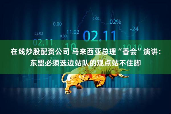在线炒股配资公司 马来西亚总理“香会”演讲：东盟必须选边站队的观点站不住脚