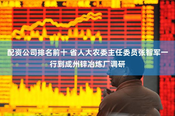 配资公司排名前十 省人大农委主任委员张智军一行到成州锌冶炼厂调研