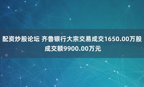 配资炒股论坛 齐鲁银行大宗交易成交1650.00万股 成交额9900.00万元