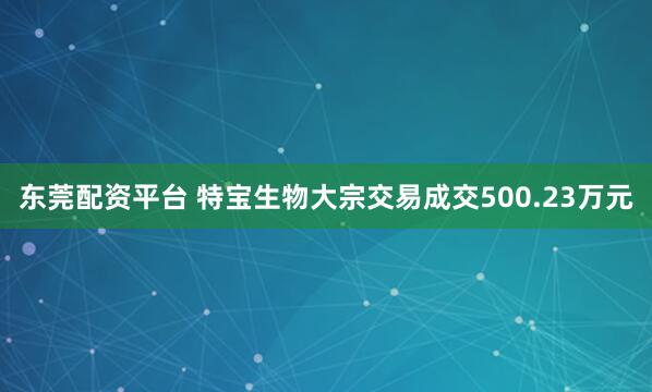 东莞配资平台 特宝生物大宗交易成交500.23万元