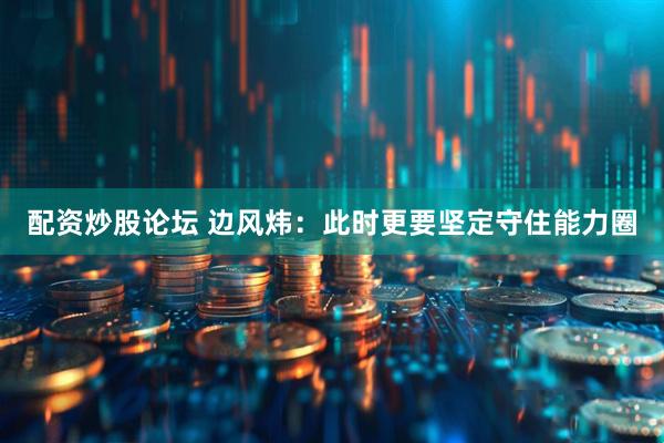 配资炒股论坛 边风炜：此时更要坚定守住能力圈