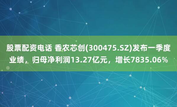 股票配资电话 香农芯创(300475.SZ)发布一季度业绩，归母净利润13.27亿元，增长7835.06%