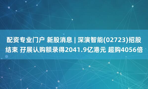 配资专业门户 新股消息 | 深演智能(02723)招股结束 孖展认购额录得2041.9亿港元 超购4056倍