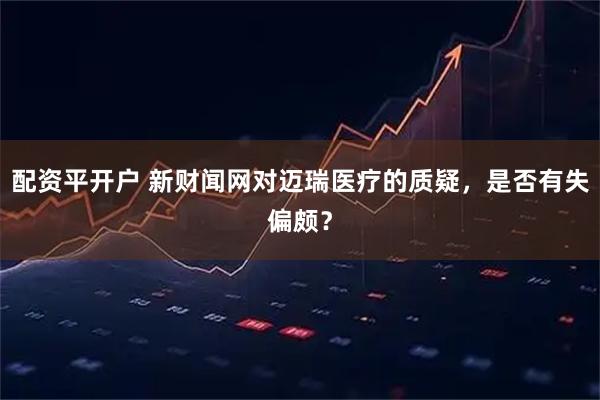 配资平开户 新财闻网对迈瑞医疗的质疑，是否有失偏颇？