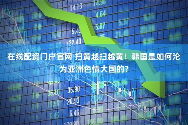 在线配资门户官网 扫黄越扫越黄！韩国是如何沦为亚洲色情大国的？