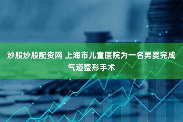 炒股炒股配资网 上海市儿童医院为一名男婴完成气道整形手术