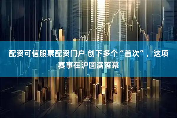 配资可信股票配资门户 创下多个“首次”，这项赛事在沪圆满落幕