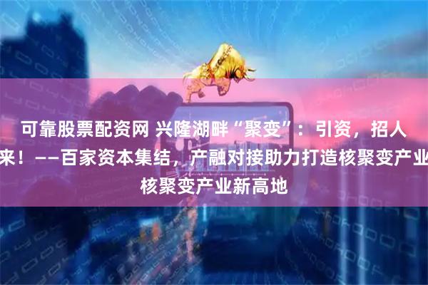 可靠股票配资网 兴隆湖畔“聚变”：引资，招人，抢未来！——百家资本集结，产融对接助力打造核聚变产业新高地