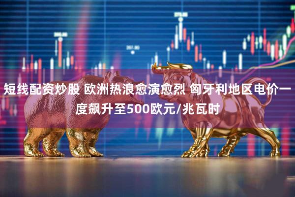 短线配资炒股 欧洲热浪愈演愈烈 匈牙利地区电价一度飙升至500欧元/兆瓦时