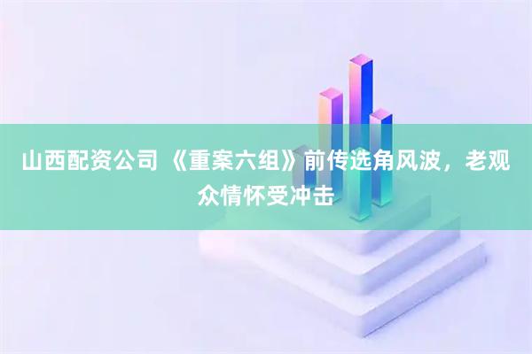 山西配资公司 《重案六组》前传选角风波，老观众情怀受冲击