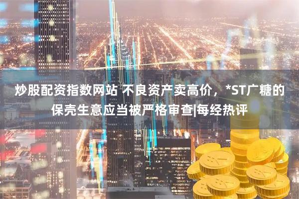 炒股配资指数网站 不良资产卖高价，*ST广糖的保壳生意应当被严格审查|每经热评