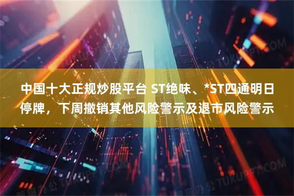 中国十大正规炒股平台 ST绝味、*ST四通明日停牌，下周撤销其他风险警示及退市风险警示